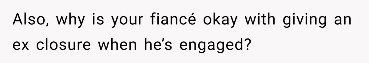 Also, why is your fiancé okay with giving an ex closure when he’s engaged?