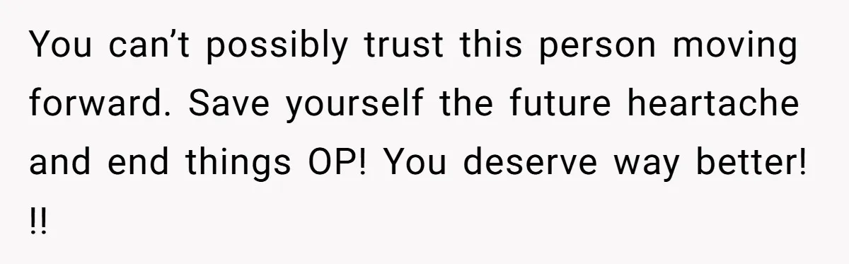 You can’t possibly trust this person moving forward. Save yourself the future heartache and end things OP! You deserve way better! !!
