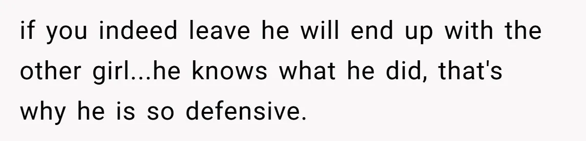 if you indeed leave he will end up with the other girl...he knows what he did, that's why he is so defensive.