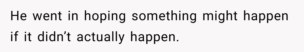 He went in hoping something might happen if it didn’t actually happen.