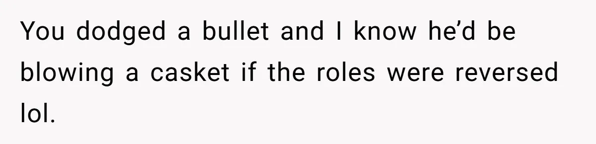 You dodged a bullet and I know he’d be blowing a casket if the roles were reversed lol.