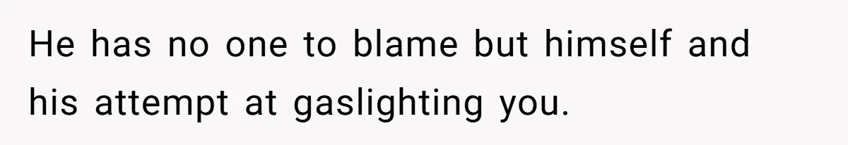 He has no one to blame but himself and his attempt at gaslighting you.