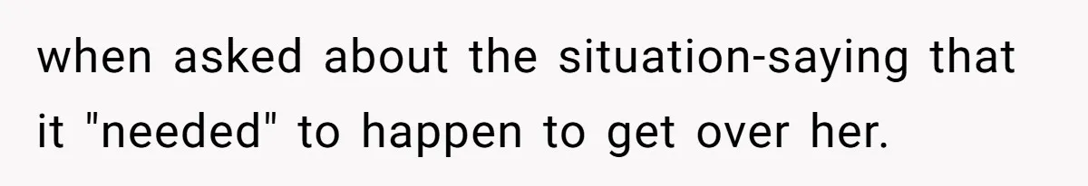when asked about the situation-saying that it "needed" to happen to get over her.