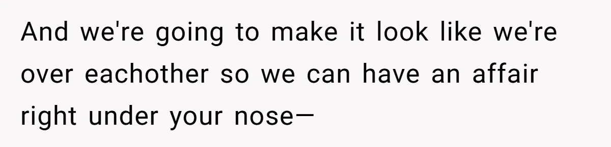 And we're going to make it look like we're over eachother so we can have an affair right under your nose—