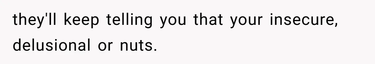 they'll keep telling you that your insecure, delusional or nuts.