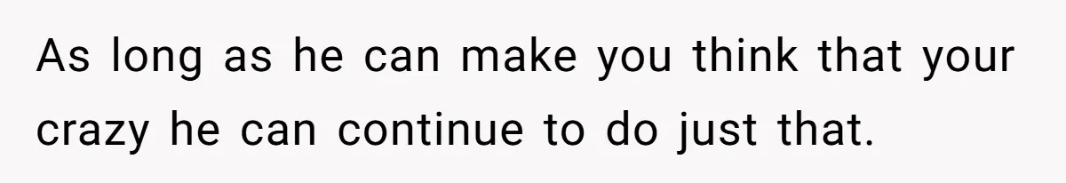 As long as he can make you think that your crazy he can continue to do just that.