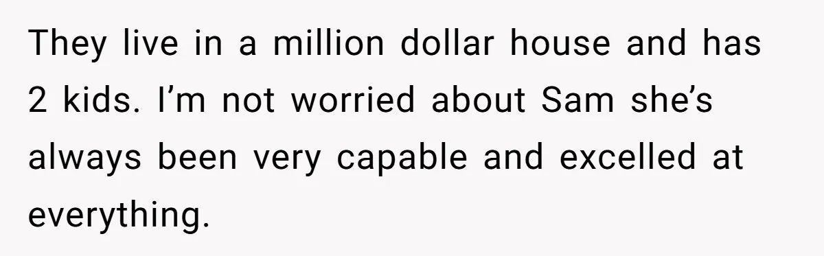 Mom Decides To Leave Far More Inheritance To One Daughter Over The Other Who Thrives Financially They live in a million dollar house and has 2 kids. I’m not worried about Sam she’s always been very capable and excelled at everything.