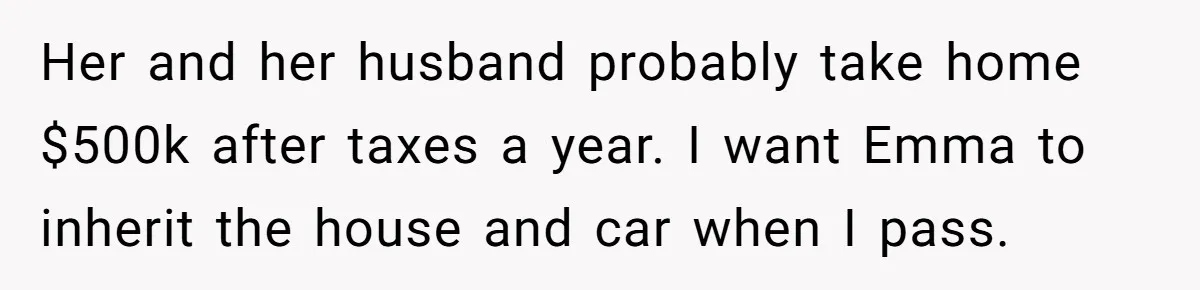 Mom Decides To Leave Far More Inheritance To One Daughter Over The Other Who Thrives Financially Her and her husband probably take home $500k after taxes a year. I want Emma to inherit the house and car when I pass.