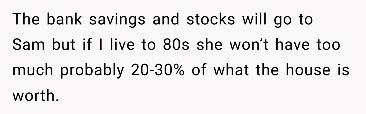 Mom Decides To Leave Far More Inheritance To One Daughter Over The Other Who Thrives Financially The bank savings and stocks will go to Sam but if I live to 80s she won’t have too much probably 20-30% of what the house is worth.