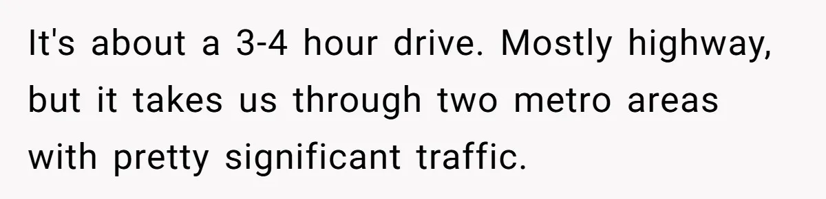 It's about a 3-4 hour drive. Mostly highway, but it takes us through two metro areas with pretty significant traffic.