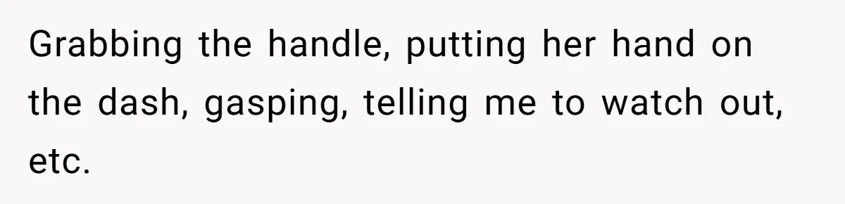 Grabbing the handle, putting her hand on the dash, gasping, telling me to watch out, etc.