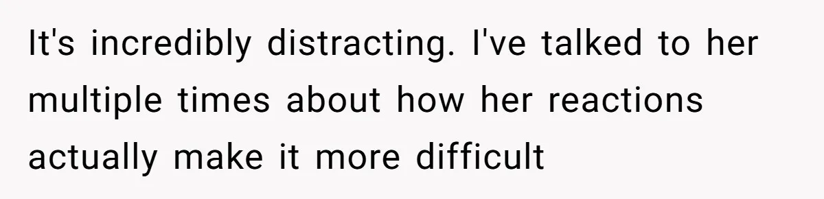 It's incredibly distracting. I've talked to her multiple times about how her reactions actually make it more difficult