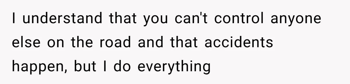 I understand that you can't control anyone else on the road and that accidents happen, but I do everything