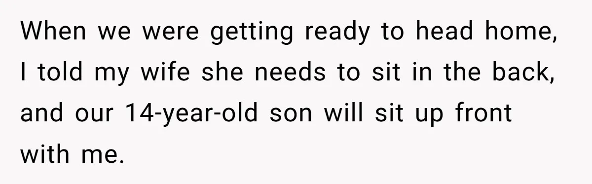 When we were getting ready to head home, I told my wife she needs to sit in the back, and our 14-year-old son will sit up front with me.