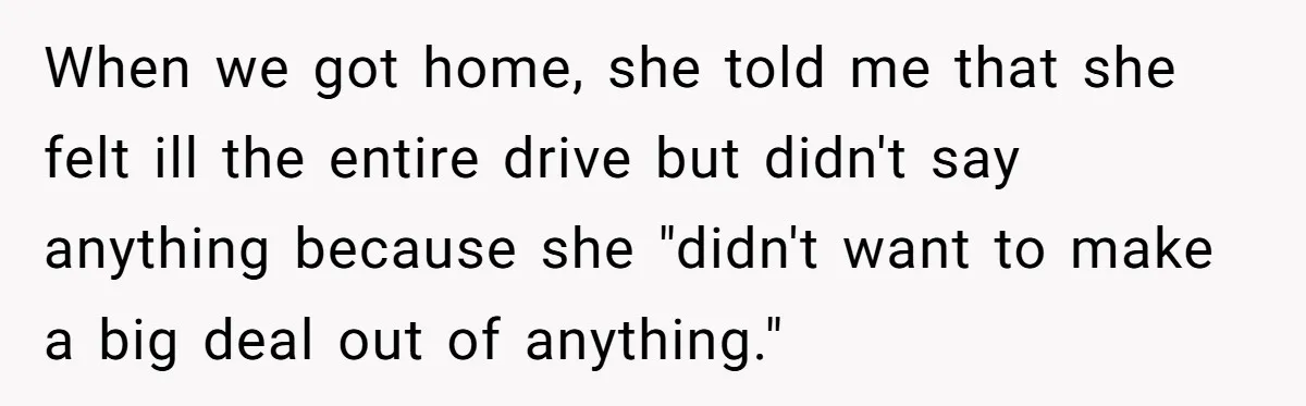 When we got home, she told me that she felt ill the entire drive but didn't say anything because she "didn't want to make a big deal out of anything."
