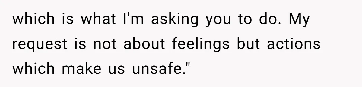 which is what I'm asking you to do. My request is not about feelings but actions which make us unsafe."