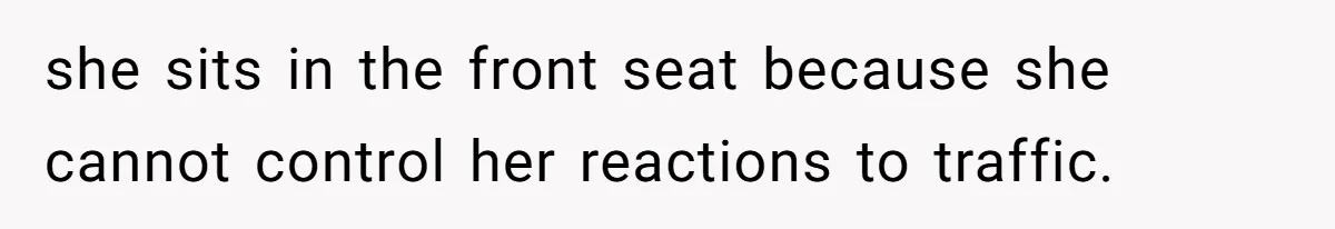 she sits in the front seat because she cannot control her reactions to traffic.