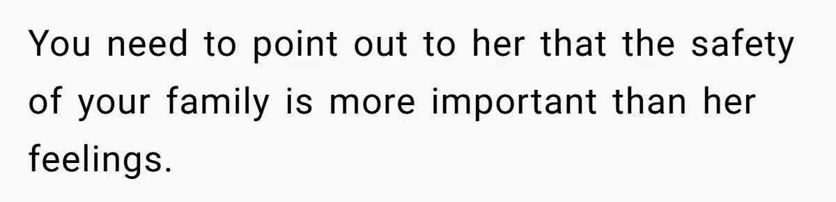 You need to point out to her that the safety of your family is more important than her feelings.