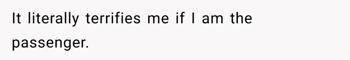 It literally terrifies me if I am the passenger.