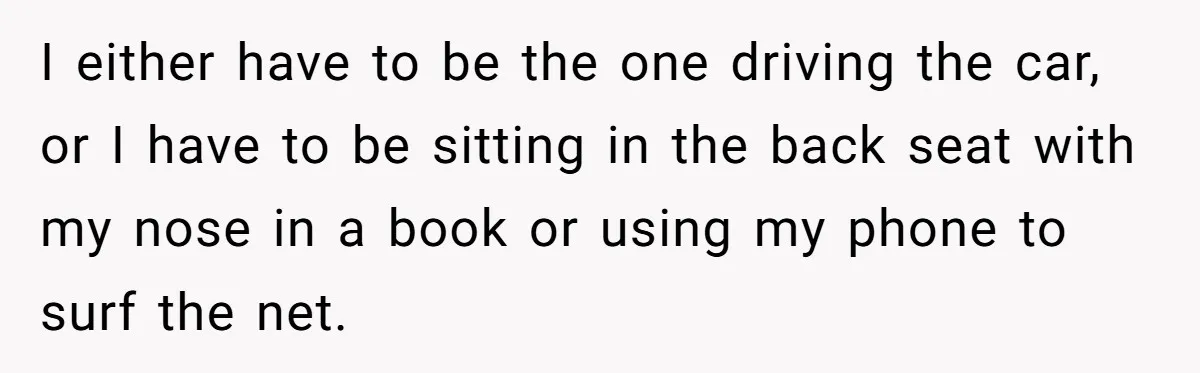 I either have to be the one driving the car, or I have to be sitting in the back seat with my nose in a book or using my phone...