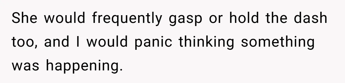 She would frequently gasp or hold the dash too, and I would panic thinking something was happening.