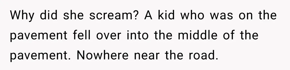 Why did she scream? A kid who was on the pavement fell over into the middle of the pavement. Nowhere near the road.