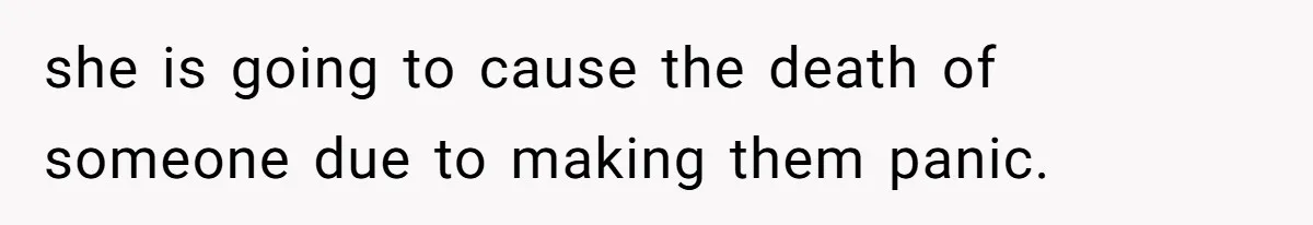 she is going to cause the death of someone due to making them panic.