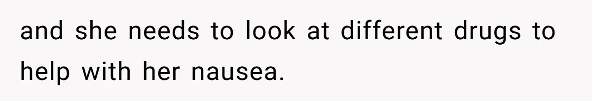 and she needs to look at different drugs to help with her nausea.