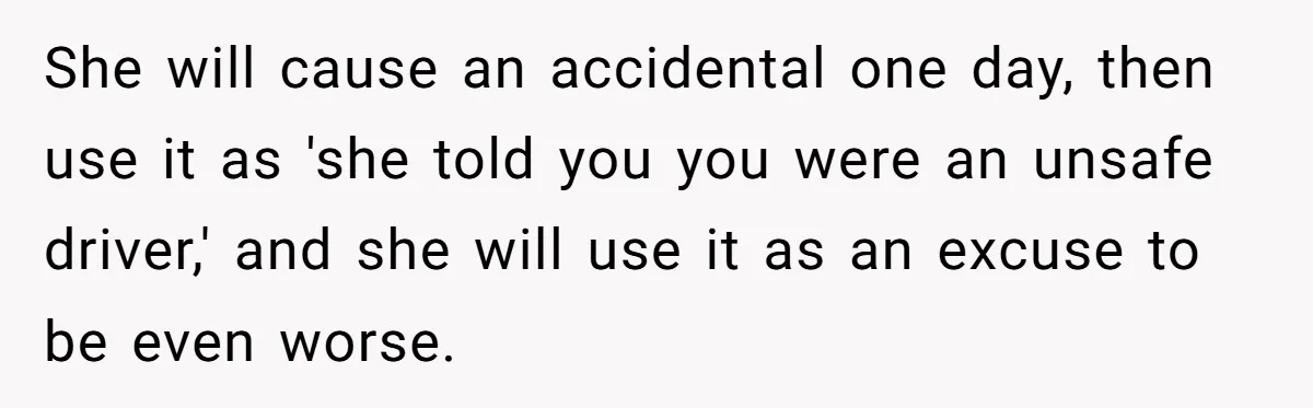 She will cause an accidental one day, then use it as 'she told you you were an unsafe driver,' and she will use it as an excuse to be even...