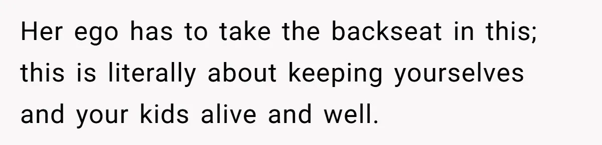 Her ego has to take the backseat in this; this is literally about keeping yourselves and your kids alive and well.