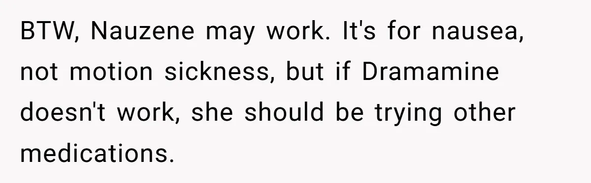 BTW, Nauzene may work. It's for nausea, not motion sickness, but if Dramamine doesn't work, she should be trying other medications.