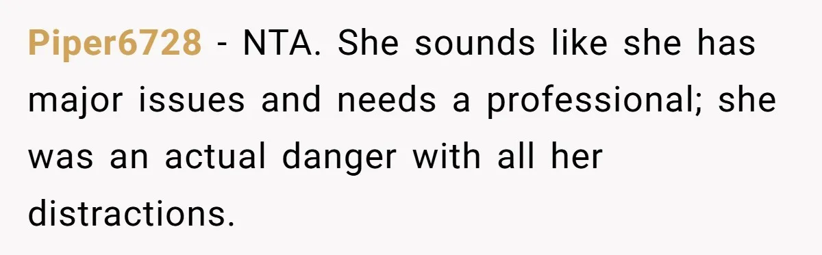 Piper6728 − NTA. She sounds like she has major issues and needs a professional; she was an actual danger with all her distractions.