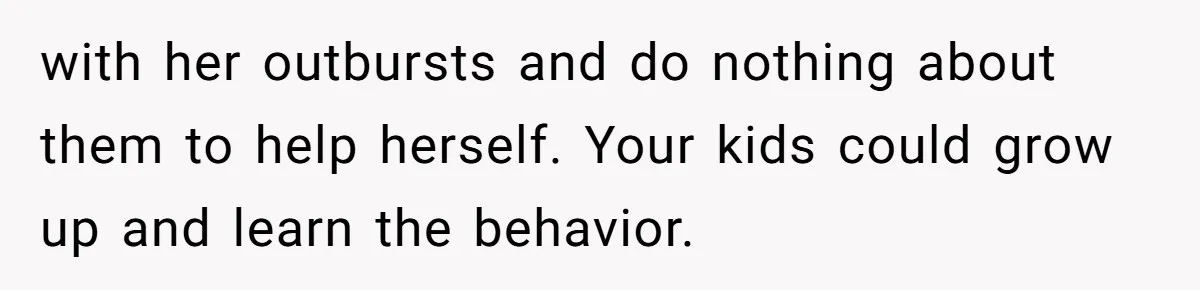 with her outbursts and do nothing about them to help herself. Your kids could grow up and learn the behavior.