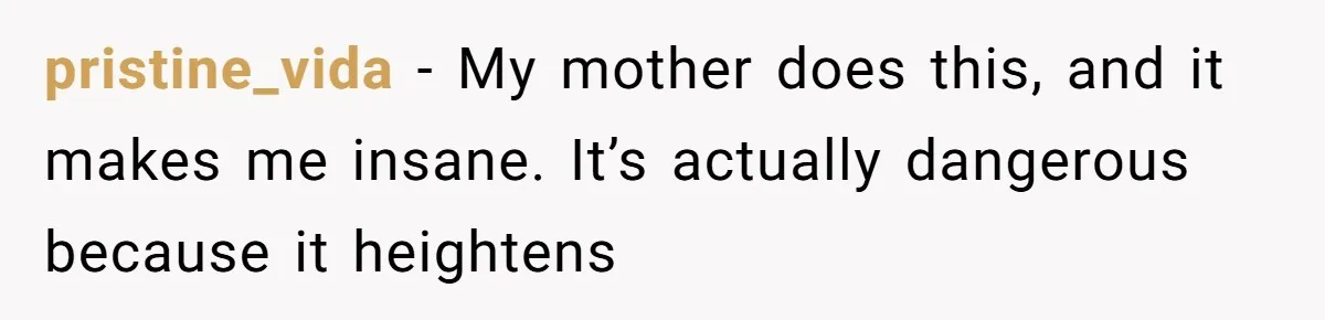 pristine_vida − My mother does this, and it makes me insane. It’s actually dangerous because it heightens