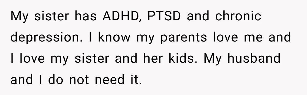 Mom Decides To Leave Far More Inheritance To One Daughter Over The Other Who Thrives Financially My sister has ADHD, PTSD and chronic depression. I know my parents love me and I love my sister and her kids. My husband and I do not need it.