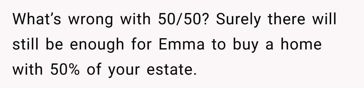 Mom Decides To Leave Far More Inheritance To One Daughter Over The Other Who Thrives Financially What’s wrong with 50/50? Surely there will still be enough for Emma to buy a home with 50% of your estate.