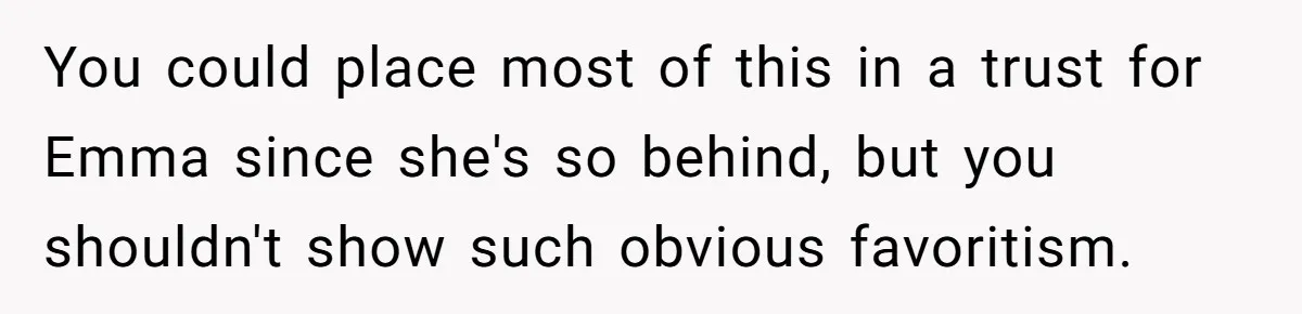 Mom Decides To Leave Far More Inheritance To One Daughter Over The Other Who Thrives Financially You could place most of this in a trust for Emma since she's so behind, but you shouldn't show such obvious favoritism.
