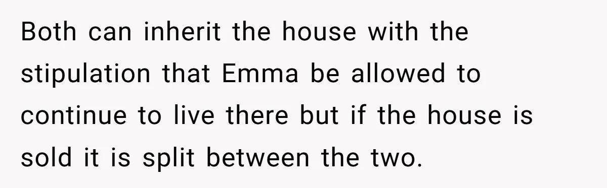 Mom Decides To Leave Far More Inheritance To One Daughter Over The Other Who Thrives Financially Both can inherit the house with the stipulation that Emma be allowed to continue to live there but if the house is sold it is split between the two.