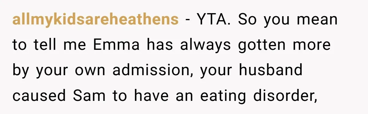 Mom Decides To Leave Far More Inheritance To One Daughter Over The Other Who Thrives Financially allmykidsareheathens − YTA. So you mean to tell me Emma has always gotten more by your own admission, your husband caused Sam to have an eating disorder,