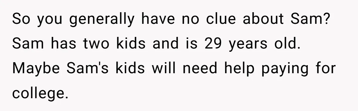 Mom Decides To Leave Far More Inheritance To One Daughter Over The Other Who Thrives Financially So you generally have no clue about Sam? Sam has two kids and is 29 years old. Maybe Sam's kids will need help paying for college.