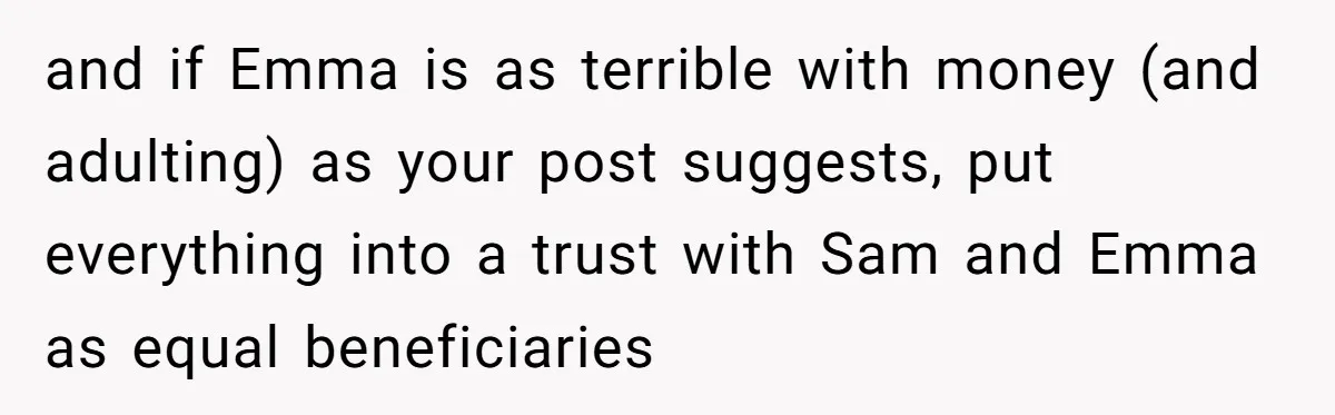 Mom Decides To Leave Far More Inheritance To One Daughter Over The Other Who Thrives Financially and if Emma is as terrible with money (and adulting) as your post suggests, put everything into a trust with Sam and Emma as equal beneficiaries