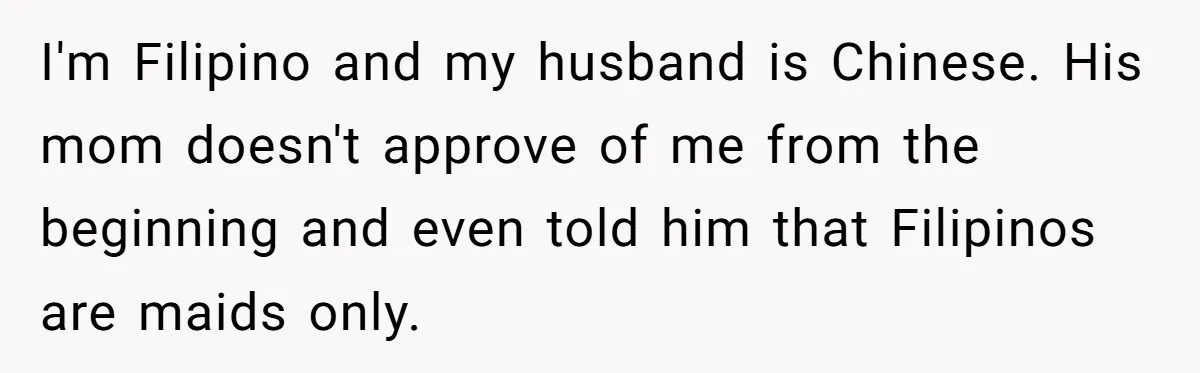 I'm Filipino and my husband is Chinese. His mom doesn't approve of me from the beginning and even told him that Filipinos are maids only.