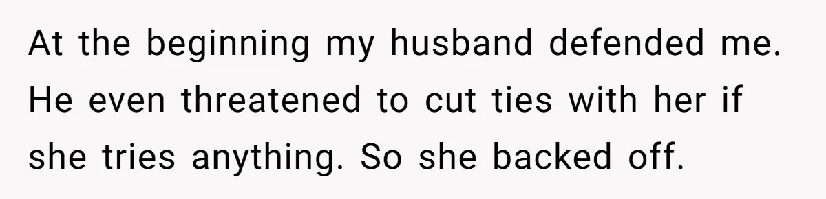 At the beginning my husband defended me. He even threatened to cut ties with her if she tries anything. So she backed off.