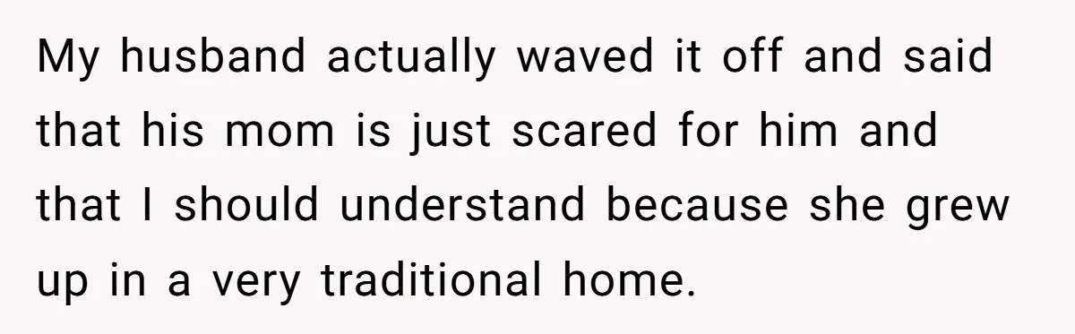 My husband actually waved it off and said that his mom is just scared for him and that I should understand because she grew up in a very traditional home.