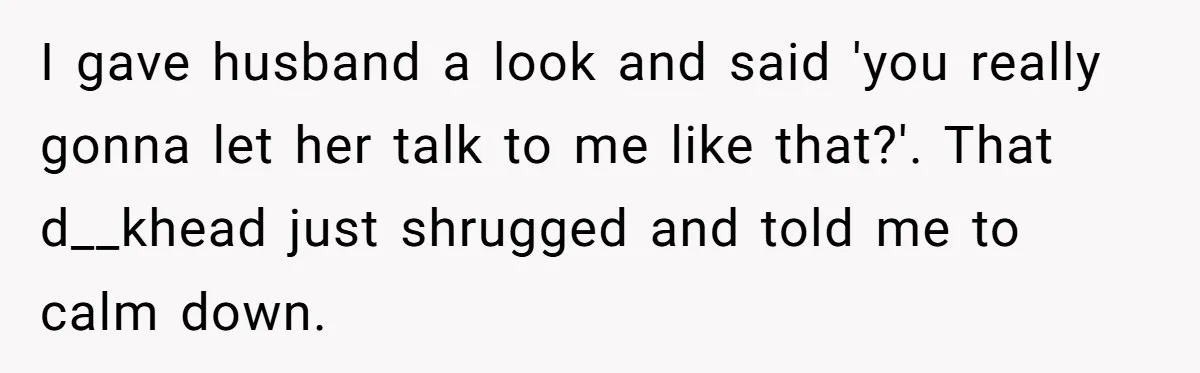 I gave husband a look and said 'you really gonna let her talk to me like that?'. That d__khead just shrugged and told me to calm down.