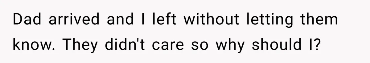 Dad arrived and I left without letting them know. They didn't care so why should I?