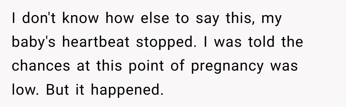 I don't know how else to say this, my baby's heartbeat stopped. I was told the chances at this point of pregnancy was low. But it happened.