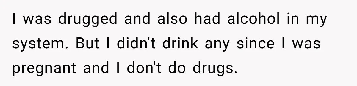 I was drugged and also had alcohol in my system. But I didn't drink any since I was pregnant and I don't do drugs.