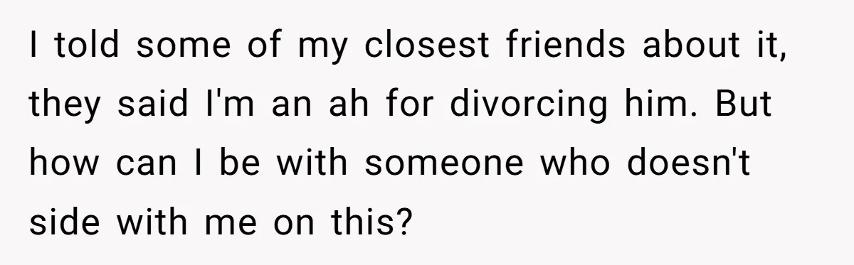 I told some of my closest friends about it, they said I'm an ah for divorcing him. But how can I be with someone who doesn't side with me on...