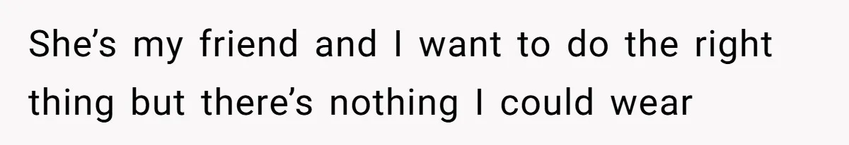 She’s my friend and I want to do the right thing but there’s nothing I could wear